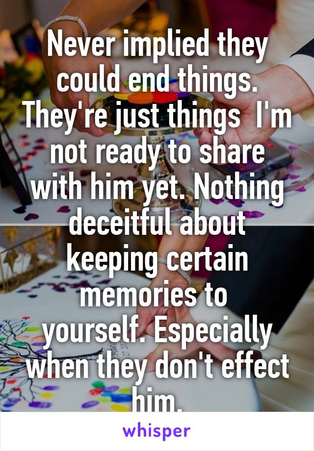 Never implied they could end things. They're just things  I'm not ready to share with him yet. Nothing deceitful about keeping certain memories to 
yourself. Especially when they don't effect him.