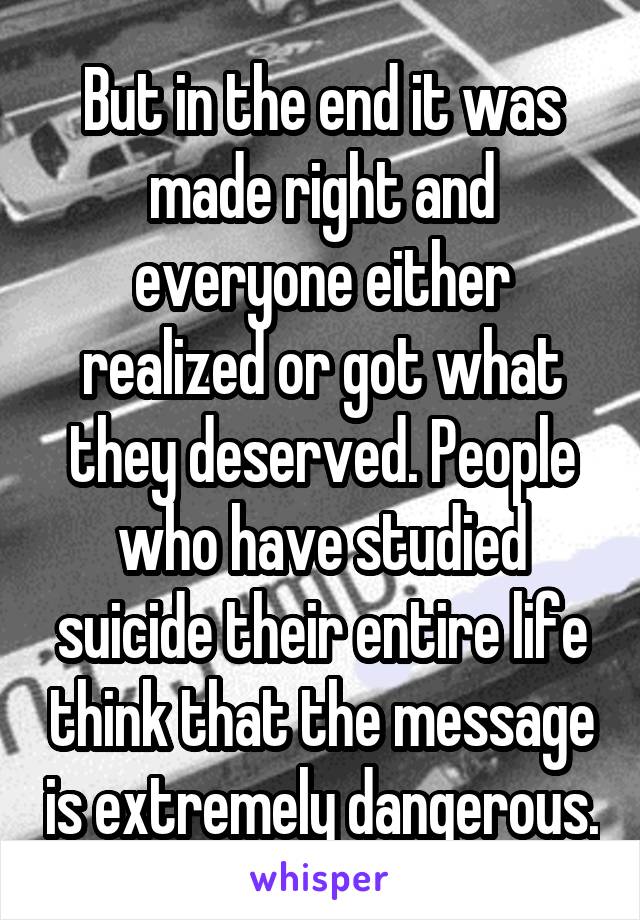 But in the end it was made right and everyone either realized or got what they deserved. People who have studied suicide their entire life think that the message is extremely dangerous.
