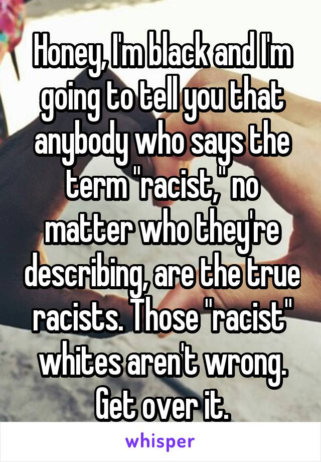 Honey, I'm black and I'm going to tell you that anybody who says the term "racist," no matter who they're describing, are the true racists. Those "racist" whites aren't wrong. Get over it.