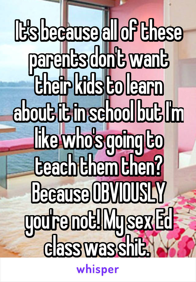 It's because all of these parents don't want their kids to learn about it in school but I'm like who's going to teach them then? Because OBVIOUSLY you're not! My sex Ed class was shit. 