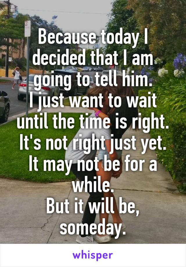 Because today I decided that I am going to tell him.
I just want to wait until the time is right.
It's not right just yet.
It may not be for a while.
But it will be, someday.