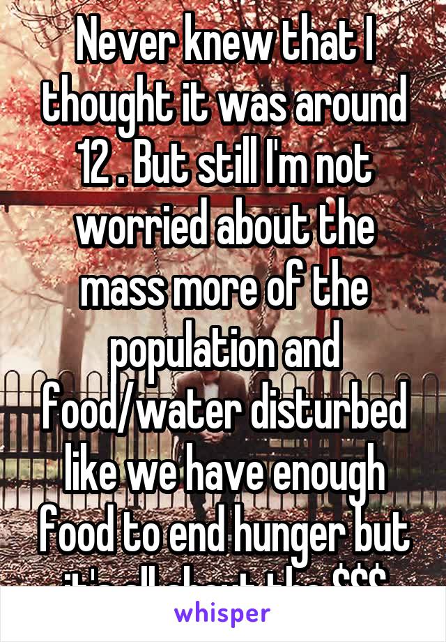 Never knew that I thought it was around 12 . But still I'm not worried about the mass more of the population and food/water disturbed like we have enough food to end hunger but it's all about the $$$