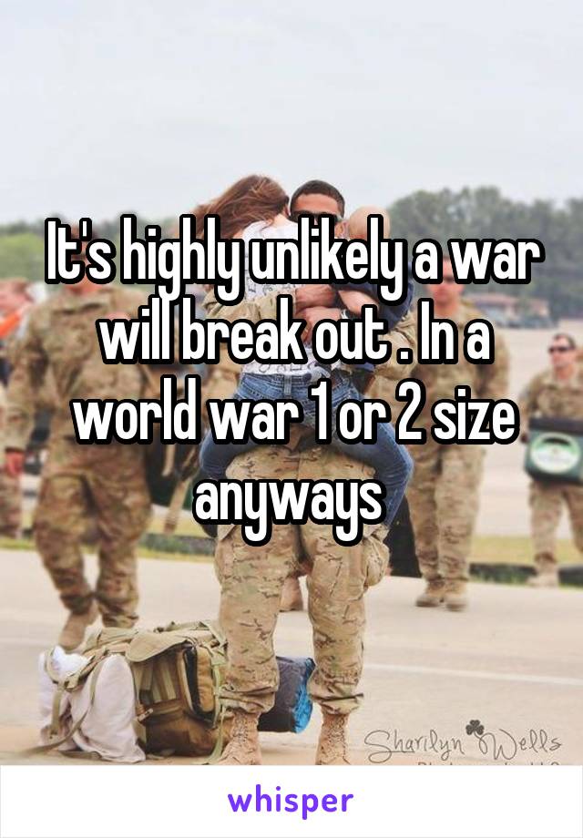 It's highly unlikely a war will break out . In a world war 1 or 2 size anyways 
