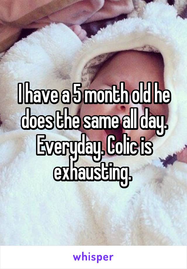 I have a 5 month old he does the same all day. Everyday. Colic is exhausting. 