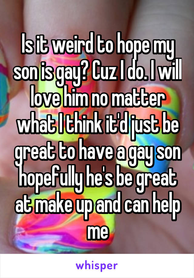 Is it weird to hope my son is gay? Cuz I do. I will love him no matter what I think it'd just be great to have a gay son hopefully he's be great at make up and can help me