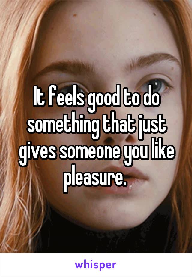 It feels good to do something that just gives someone you like pleasure. 