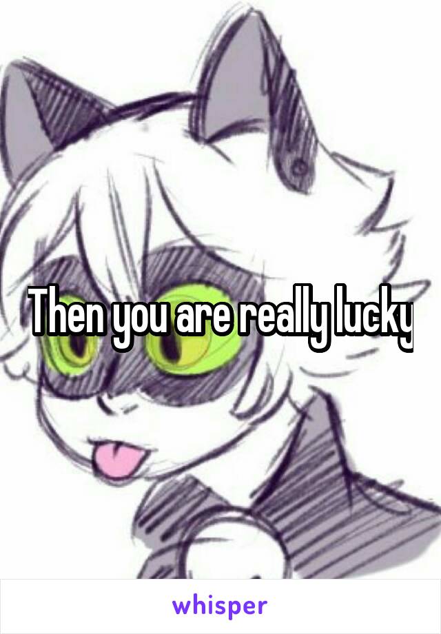 Then you are really lucky