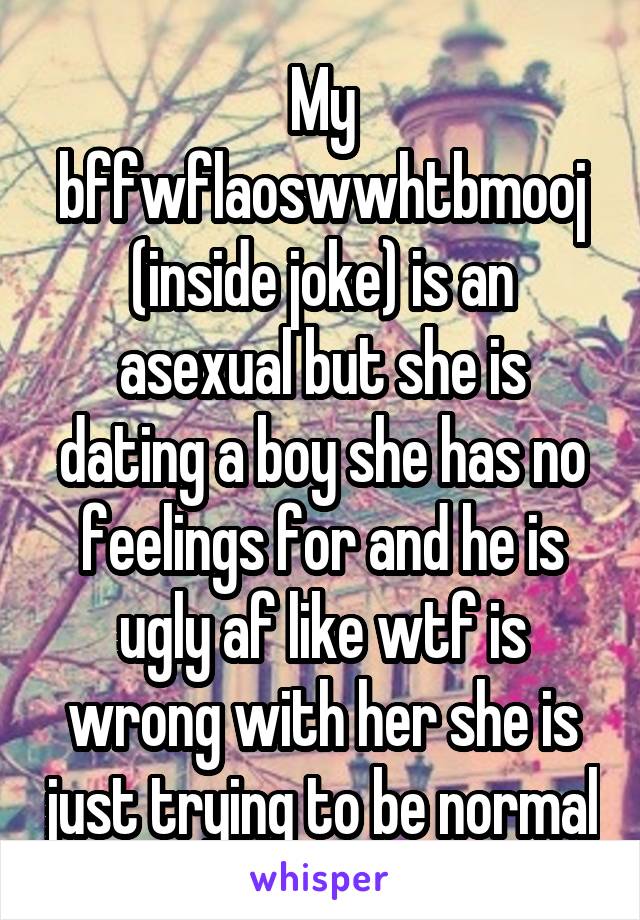 My bffwflaoswwhtbmooj (inside joke) is an asexual but she is dating a boy she has no feelings for and he is ugly af like wtf is wrong with her she is just trying to be normal