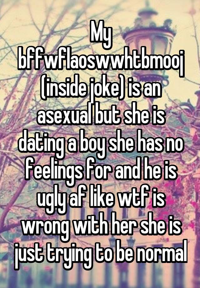 My bffwflaoswwhtbmooj (inside joke) is an asexual but she is dating a boy she has no feelings for and he is ugly af like wtf is wrong with her she is just trying to be normal