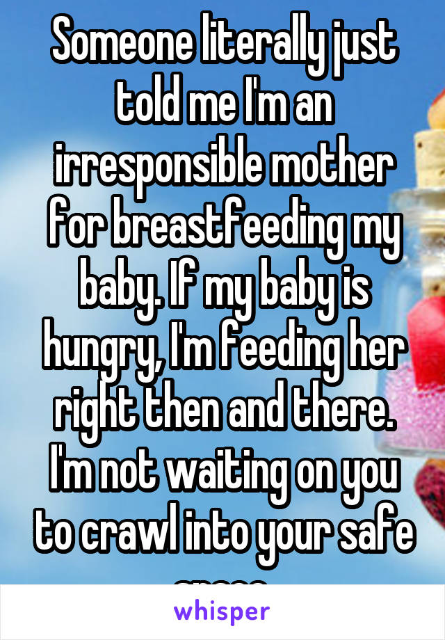 Someone literally just told me I'm an irresponsible mother for breastfeeding my baby. If my baby is hungry, I'm feeding her right then and there. I'm not waiting on you to crawl into your safe space.