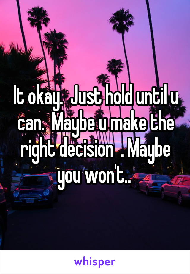 It okay.  Just hold until u can.  Maybe u make the right decision  . Maybe you won't.. 