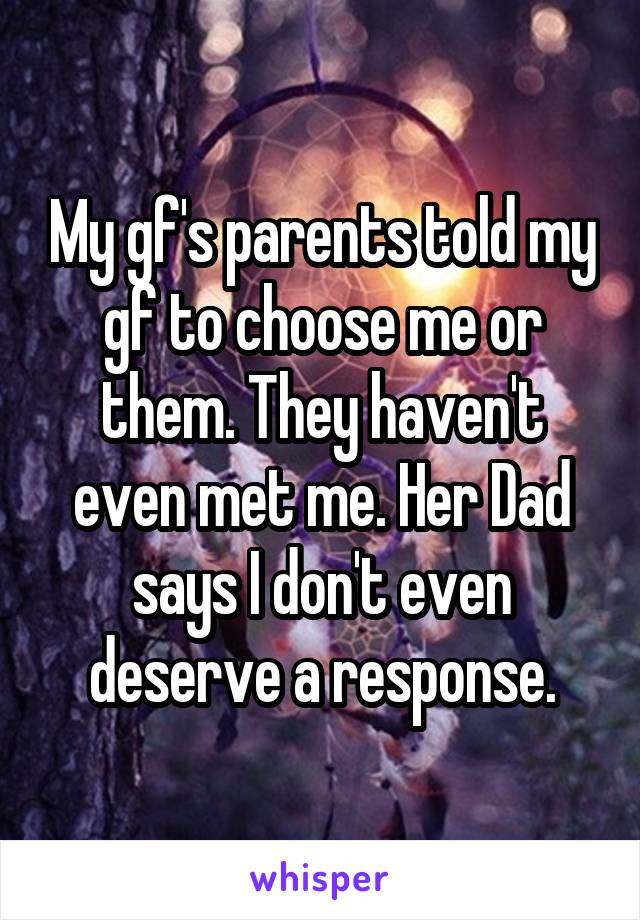My gf's parents told my gf to choose me or them. They haven't even met me. Her Dad says I don't even deserve a response.