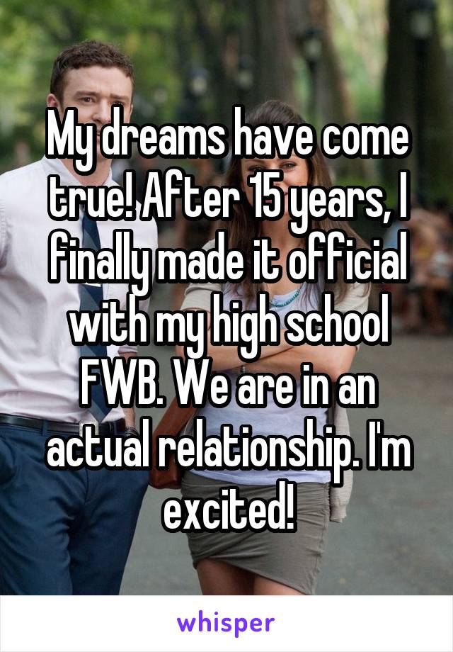 My dreams have come true! After 15 years, I finally made it official with my high school FWB. We are in an actual relationship. I'm excited!