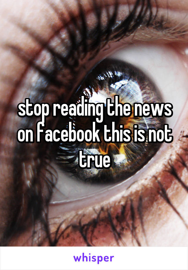 stop reading the news on facebook this is not true