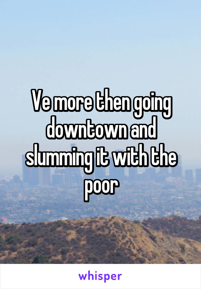 Ve more then going downtown and slumming it with the poor