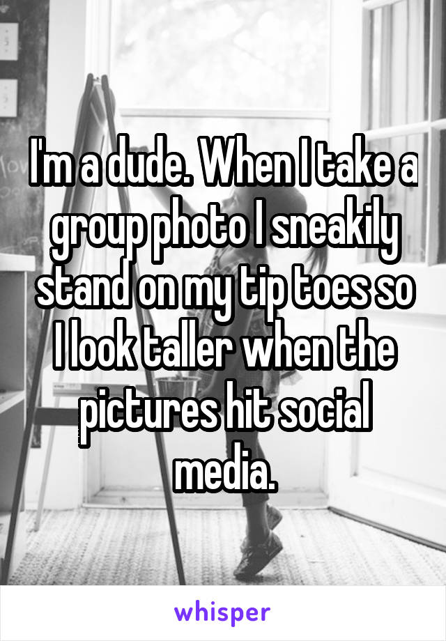 I'm a dude. When I take a group photo I sneakily stand on my tip toes so I look taller when the pictures hit social media.