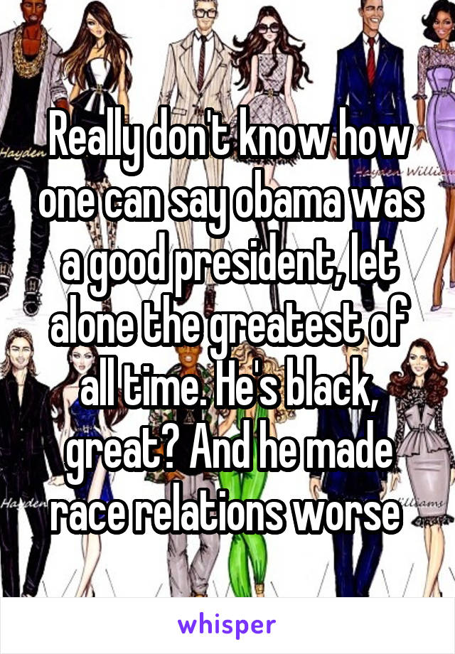 Really don't know how one can say obama was a good president, let alone the greatest of all time. He's black, great? And he made race relations worse 