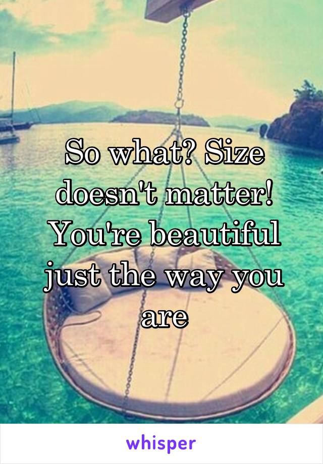 So what? Size doesn't matter! You're beautiful just the way you are