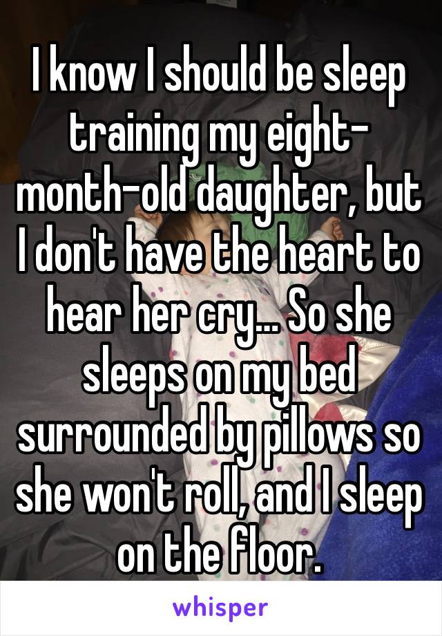 I know I should be sleep training my eight-month-old daughter, but I don't have the heart to hear her cry… So she sleeps on my bed surrounded by pillows so she won't roll, and I sleep on the floor.