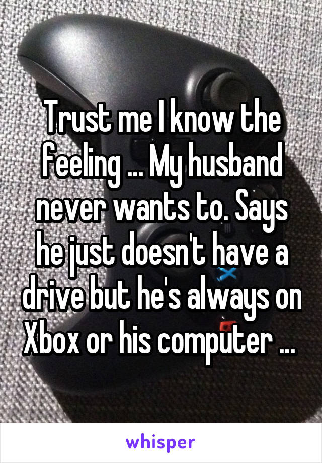 Trust me I know the feeling ... My husband never wants to. Says he just doesn't have a drive but he's always on Xbox or his computer ... 