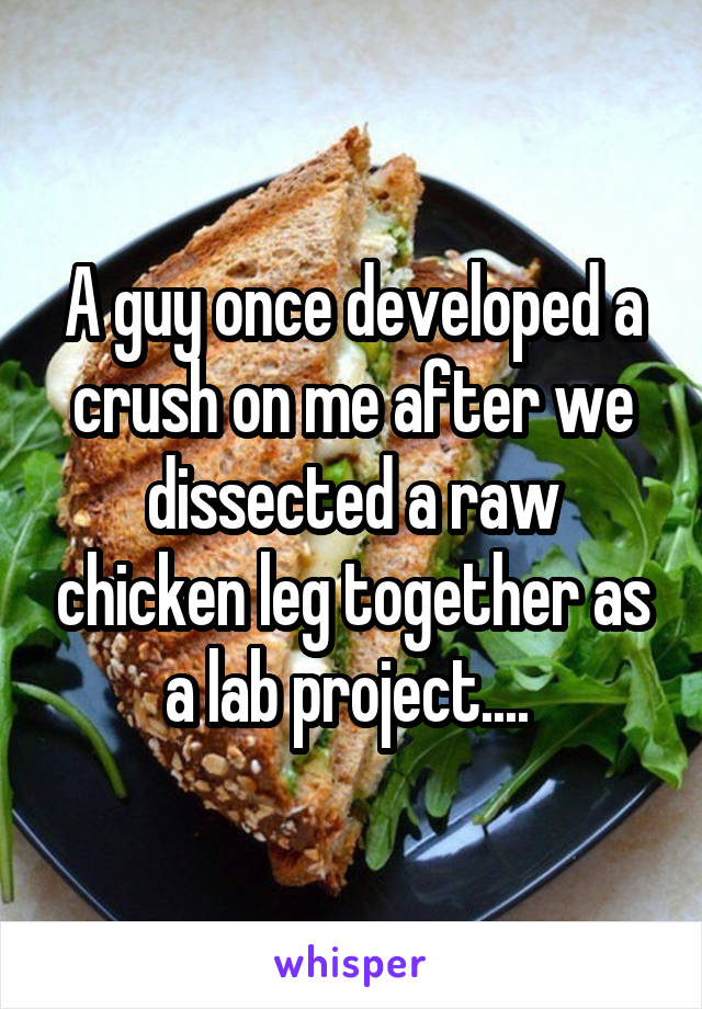 A guy once developed a crush on me after we dissected a raw chicken leg together as a lab project.... 