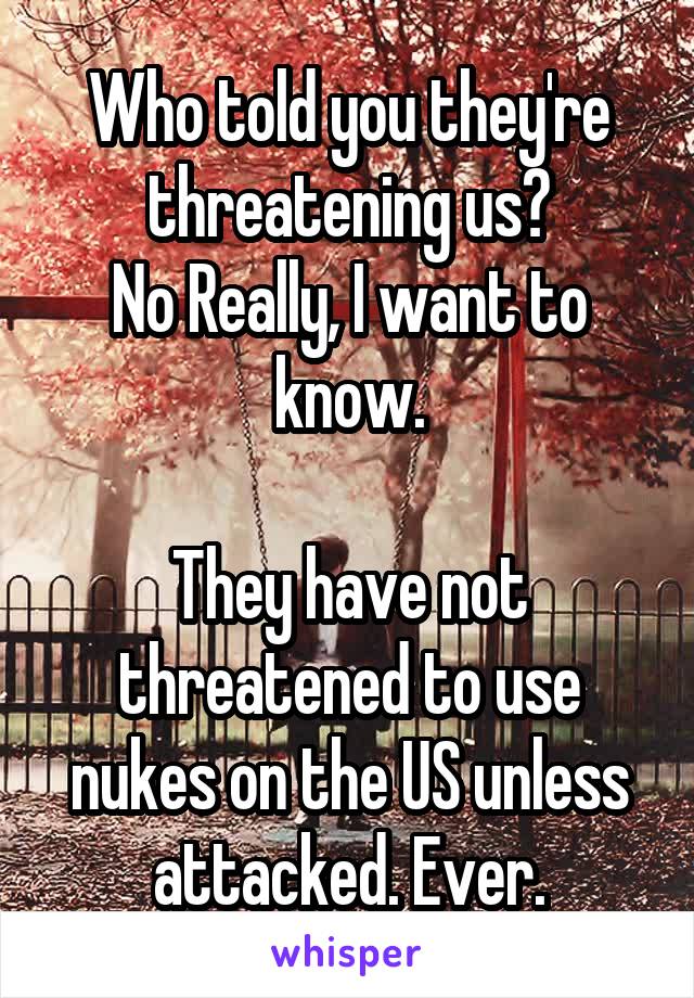 Who told you they're threatening us?
No Really, I want to know.

They have not threatened to use nukes on the US unless attacked. Ever.