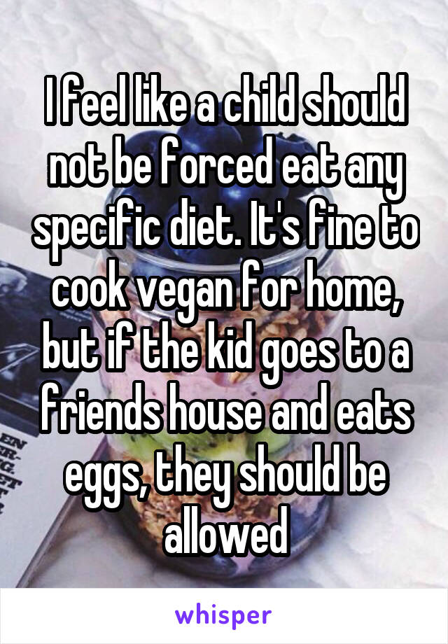 I feel like a child should not be forced eat any specific diet. It's fine to cook vegan for home, but if the kid goes to a friends house and eats eggs, they should be allowed