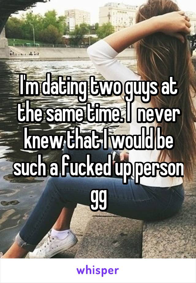 I'm dating two guys at the same time. I  never knew that I would be such a fucked up person gg