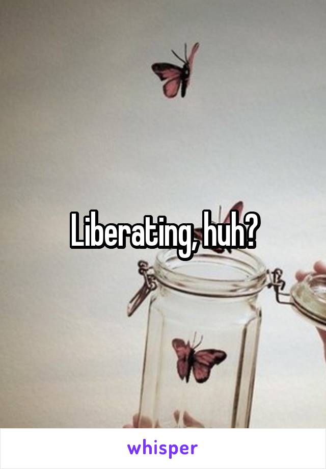 Liberating, huh?