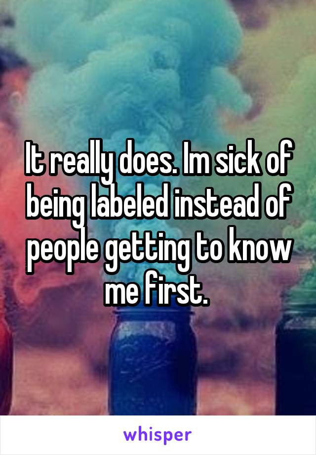 It really does. Im sick of being labeled instead of people getting to know me first. 
