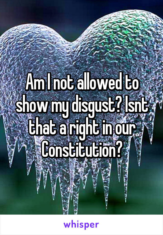 Am I not allowed to show my disgust? Isnt that a right in our Constitution?