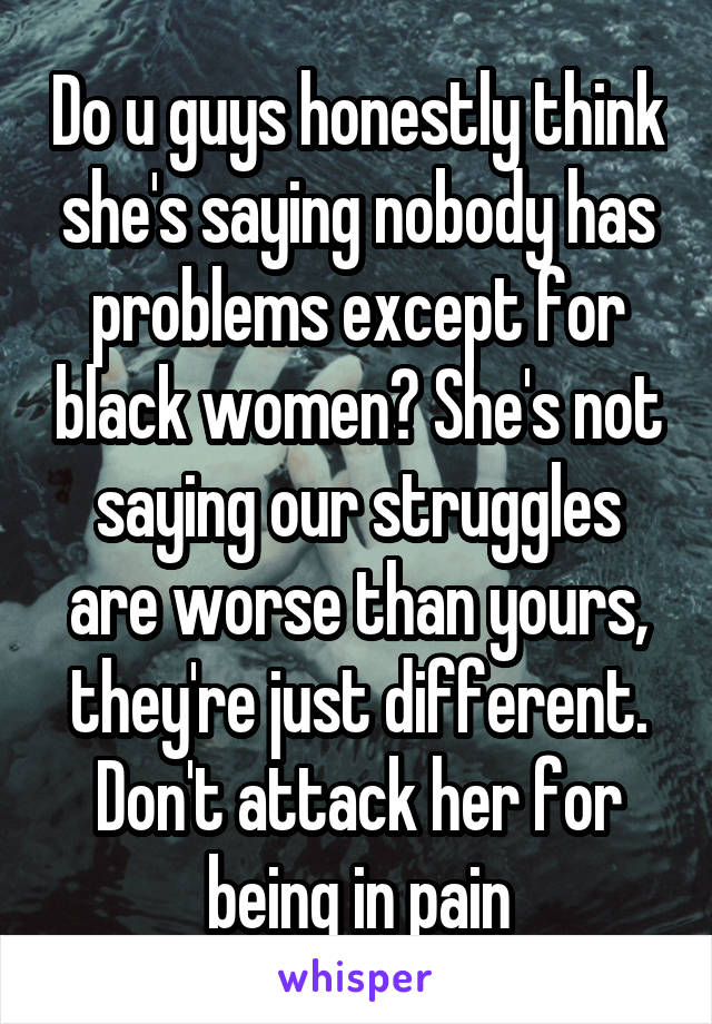 Do u guys honestly think she's saying nobody has problems except for black women? She's not saying our struggles are worse than yours, they're just different. Don't attack her for being in pain