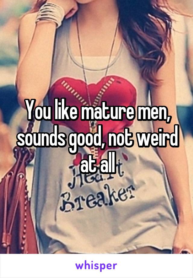 You like mature men, sounds good, not weird at all