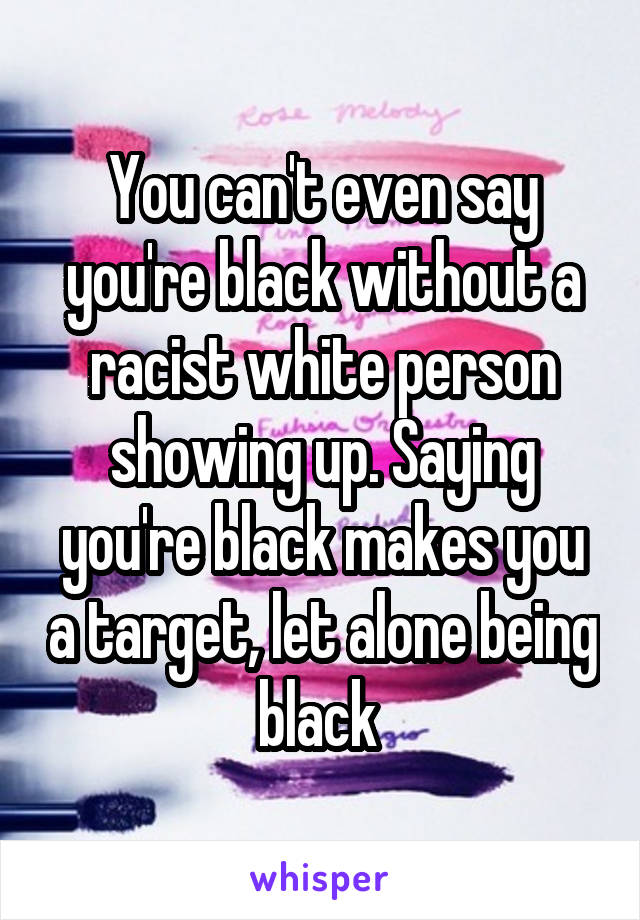 You can't even say you're black without a racist white person showing up. Saying you're black makes you a target, let alone being black 