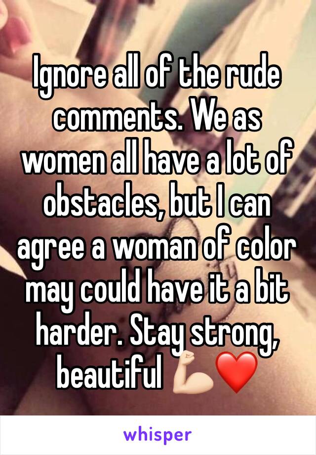 Ignore all of the rude comments. We as women all have a lot of obstacles, but I can agree a woman of color may could have it a bit harder. Stay strong, beautiful 💪🏻❤️ 