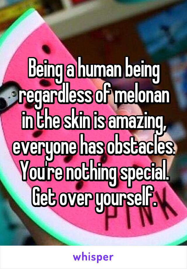 Being a human being regardless of melonan in the skin is amazing, everyone has obstacles. You're nothing special. Get over yourself.