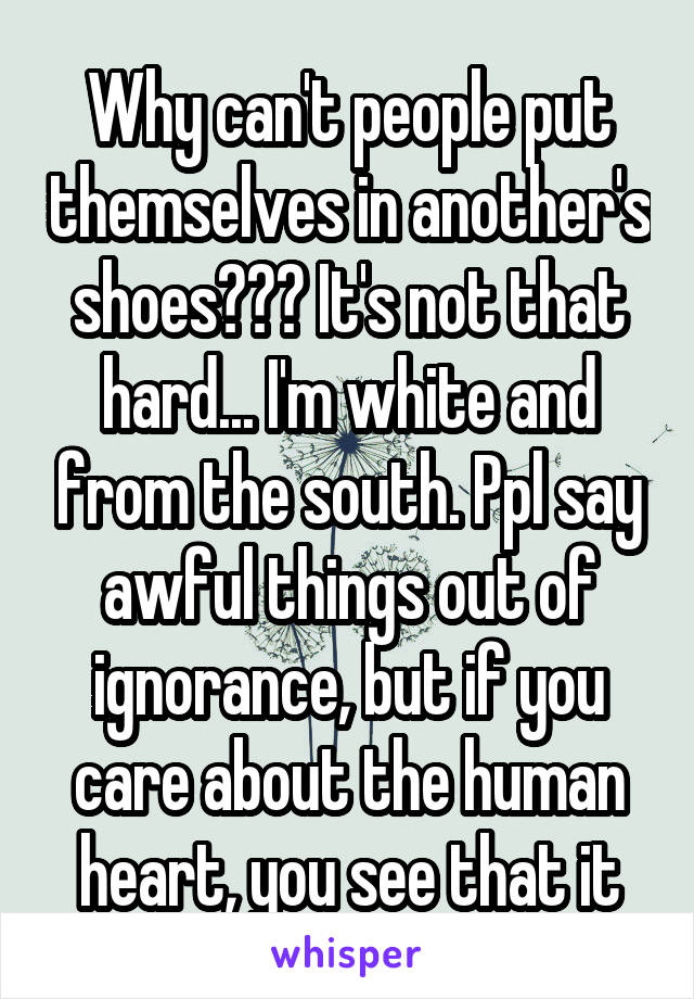 Why can't people put themselves in another's shoes??? It's not that hard... I'm white and from the south. Ppl say awful things out of ignorance, but if you care about the human heart, you see that it