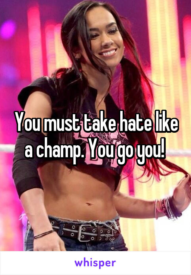 You must take hate like a champ. You go you! 