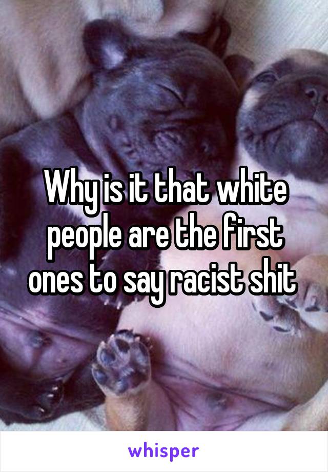 Why is it that white people are the first ones to say racist shit 