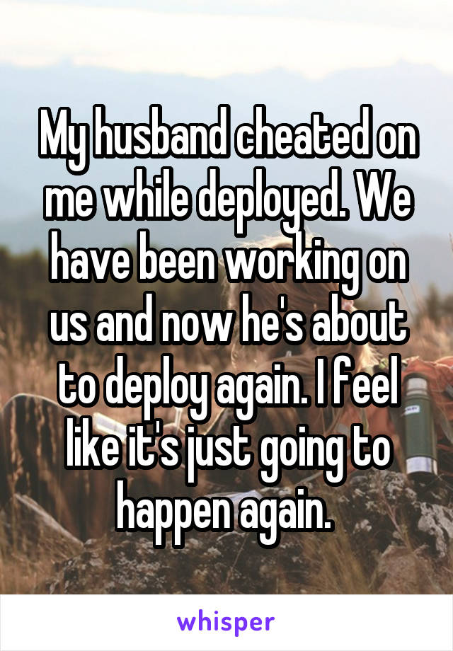My husband cheated on me while deployed. We have been working on us and now he's about to deploy again. I feel like it's just going to happen again. 