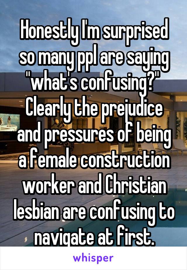 Honestly I'm surprised so many ppl are saying "what's confusing?" 
Clearly the prejudice and pressures of being a female construction worker and Christian lesbian are confusing to navigate at first.