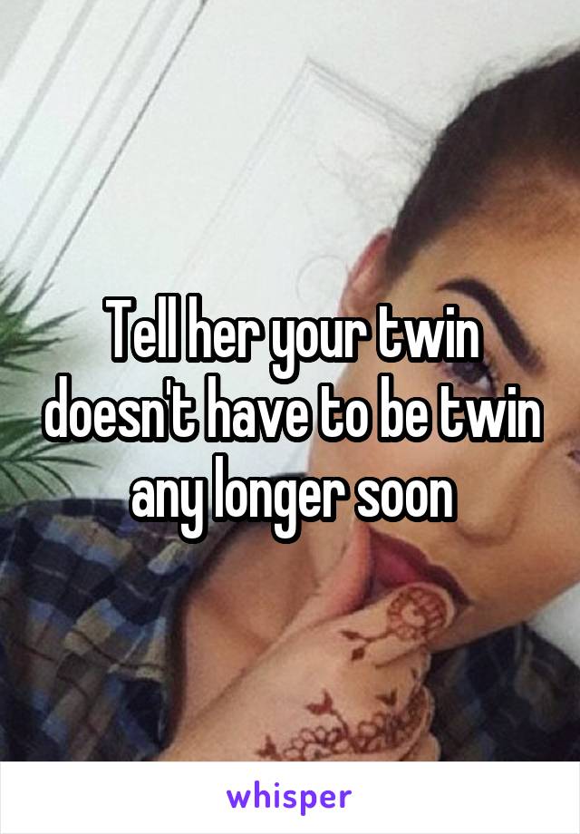 Tell her your twin doesn't have to be twin any longer soon