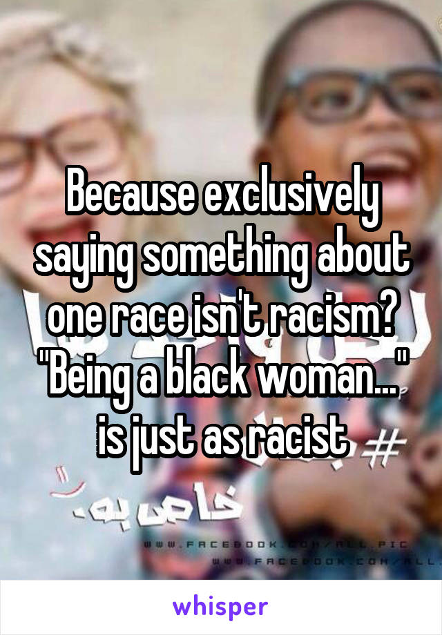 Because exclusively saying something about one race isn't racism? "Being a black woman..." is just as racist