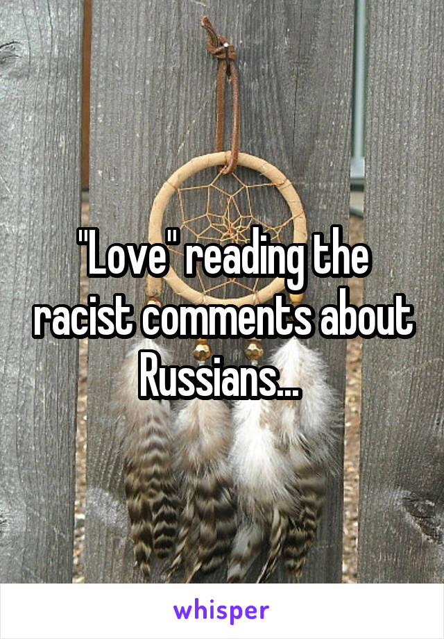 "Love" reading the racist comments about Russians... 