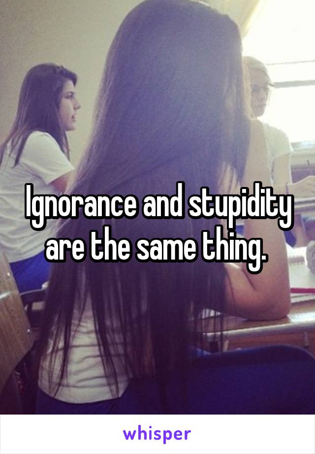 Ignorance and stupidity are the same thing. 