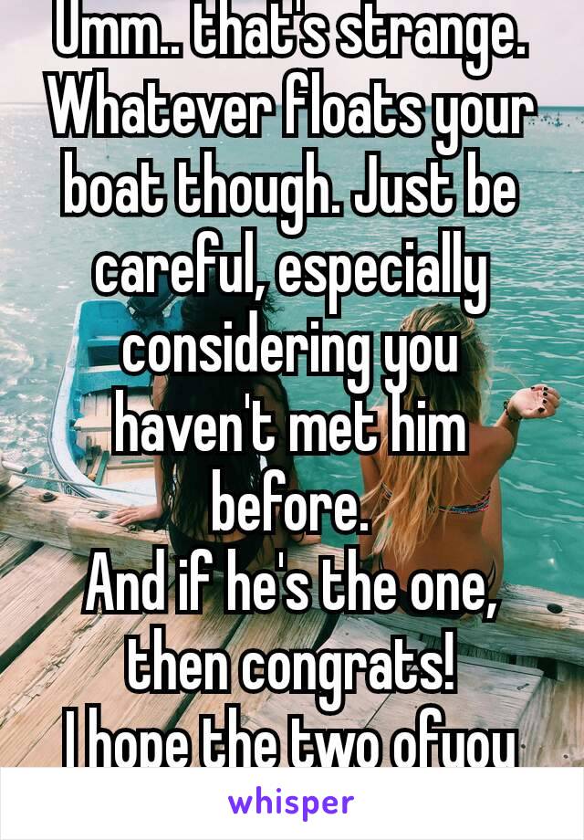 Umm.. that's strange.
Whatever floats your boat though. Just be careful, especially considering you haven't met him before.
And if he's the one,  then congrats!
I hope the two ofyou make it ❤