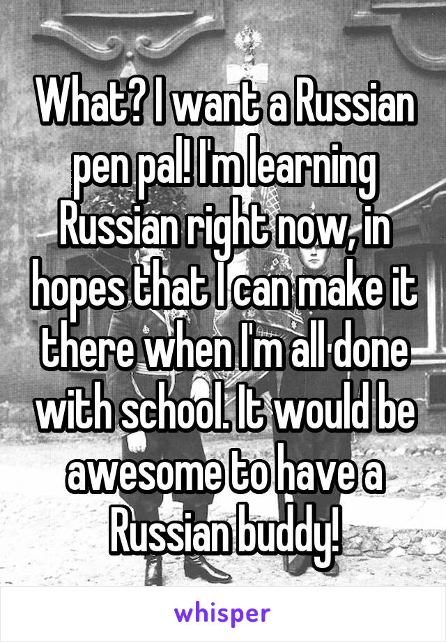 What? I want a Russian pen pal! I'm learning Russian right now, in hopes that I can make it there when I'm all done with school. It would be awesome to have a Russian buddy!