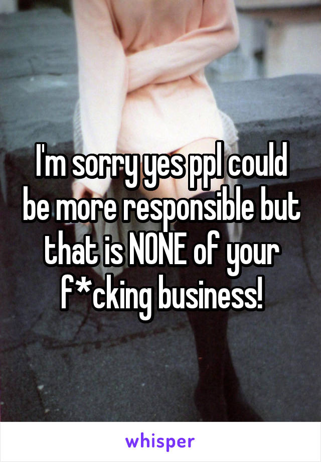 I'm sorry yes ppl could be more responsible but that is NONE of your f*cking business!