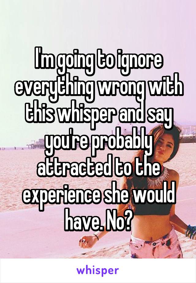 I'm going to ignore everything wrong with this whisper and say you're probably attracted to the experience she would have. No?