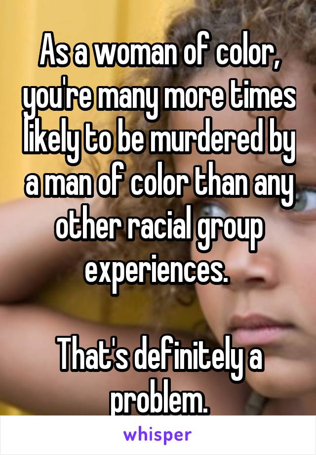 As a woman of color, you're many more times likely to be murdered by a man of color than any other racial group experiences. 

That's definitely a problem.